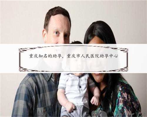 重庆知名的助孕，重庆市人民医院助孕中心