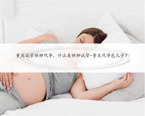重庆试管供卵代孕，什么是供卵试管-重庆代孕包儿子？