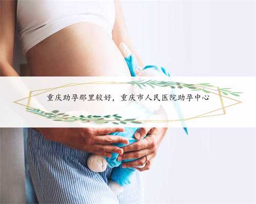 重庆助孕那里较好，重庆市人民医院助孕中心
