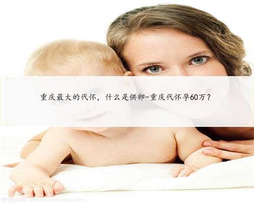 重庆最大的代怀，什么是供卵-重庆代怀孕60万？