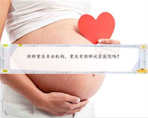 供卵重庆专业机构，重庆有供卵试管医院吗？