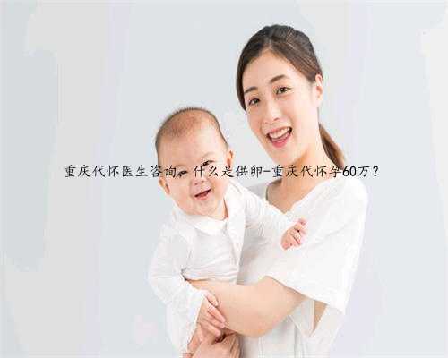重庆代怀医生咨询，什么是供卵-重庆代怀孕60万？